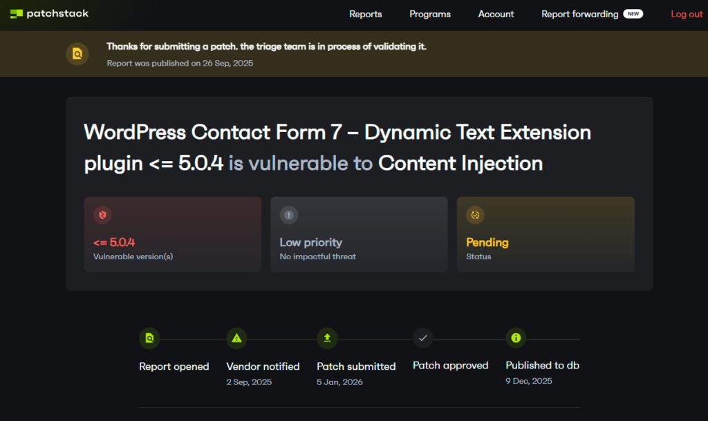 Thanks for submitting a patch. The triage team is in process of validating it. Report was published on 26 Sep, 2025. WordPress Contact Form 7 - Dynamic Text Extension plugin <= 5.0.4 is vulnerable to Content Injection. Vendor notified 2 Sept. 2025. Patch submitted 5 Jan, 2026. Patch approved [null]. Published to db 9 Dec. 2025.